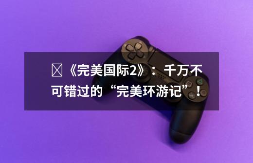《完美国际2》:千万不可错过的“完美环游记”!-第1张-游戏资讯-龙启网络