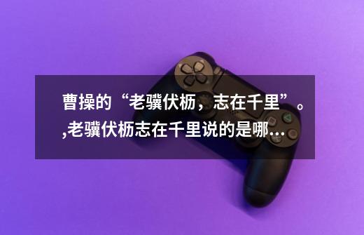 曹操的“老骥伏枥,志在千里”。,老骥伏枥志在千里说的是哪个英雄-第1张-游戏资讯-龙启网络