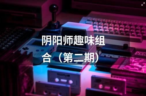 阴阳师趣味组合(第二期)-第1张-游戏资讯-龙启网络