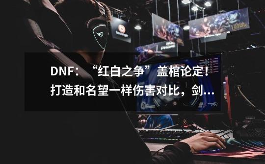 DNF:“红白之争”盖棺论定!打造和名望一样伤害对比,剑魂输了-第1张-游戏资讯-龙启网络