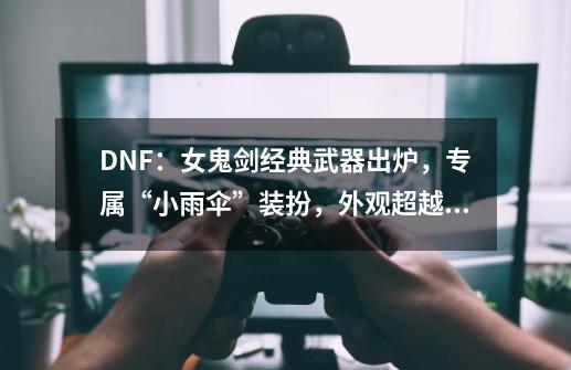 DNF:女鬼剑经典武器出炉,专属“小雨伞”装扮,外观超越幻化-第1张-游戏资讯-龙启网络