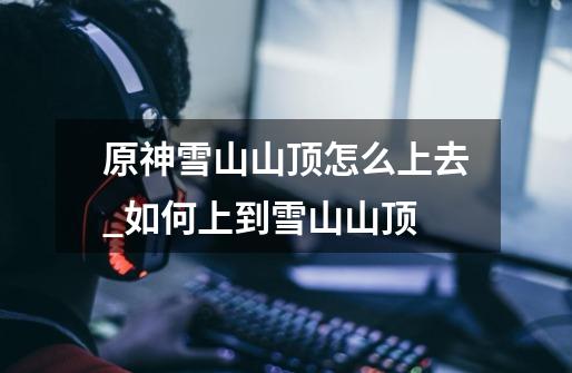 原神雪山山顶怎么上去_如何上到雪山山顶-第1张-游戏资讯-龙启网络