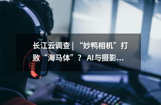长江云调查 | “妙鸭相机”打败“海马体”? AI与摄影师卷起来了-第1张-游戏资讯-龙启网络