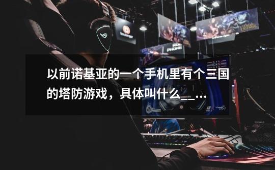 以前诺基亚的一个手机里有个三国的塔防游戏,具体叫什么?_?_塔防三国志是哪个-第1张-游戏资讯-龙启网络