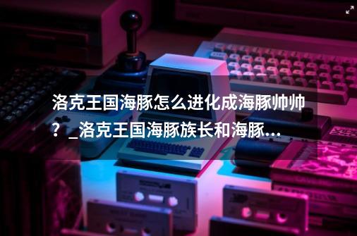 洛克王国海豚怎么进化成海豚帅帅?_洛克王国海豚族长和海豚乐乐-第1张-游戏资讯-龙启网络