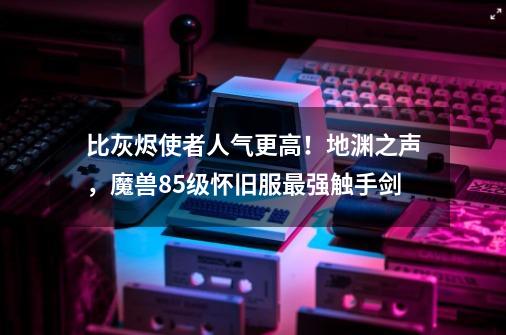 比灰烬使者人气更高!地渊之声,魔兽85级怀旧服最强触手剑-第1张-游戏资讯-龙启网络