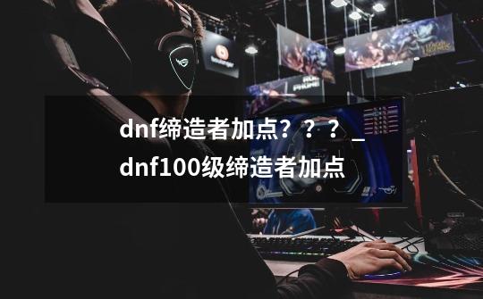 dnf缔造者加点???_dnf100级缔造者加点-第1张-游戏资讯-龙启网络