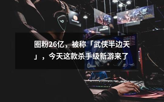 圈粉2.6亿,被称「武侠半边天」,今天这款杀手级新游来了-第1张-游戏资讯-龙启网络