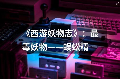 《西游妖物志》:最毒妖物——蜈蚣精-第1张-游戏资讯-龙启网络