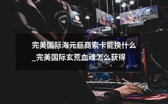 完美国际海元巨商索卡能换什么_完美国际玄荒血魂怎么获得-第1张-游戏资讯-龙启网络