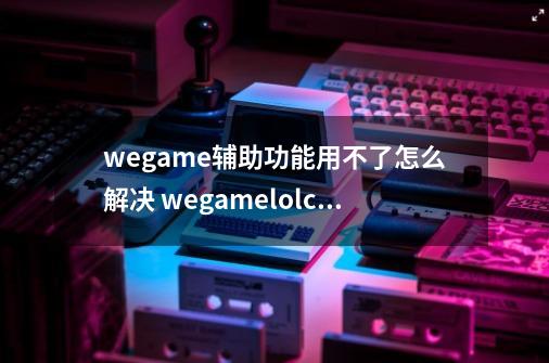 wegame辅助功能用不了怎么解决 wegamelolcfdnf辅助设置无效怎么办-第1张-游戏资讯-龙启网络