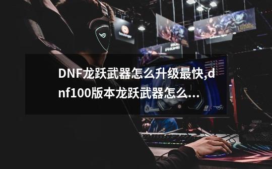 DNF龙跃武器怎么升级最快,dnf100版本龙跃武器怎么获得-第1张-游戏资讯-龙启网络