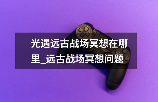 光遇远古战场冥想在哪里_远古战场冥想问题-第1张-游戏资讯-龙启网络