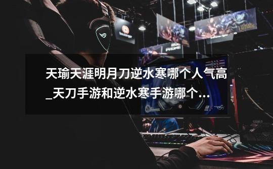 天瑜天涯明月刀逆水寒哪个人气高_天刀手游和逆水寒手游哪个玩的人多-第1张-游戏资讯-龙启网络