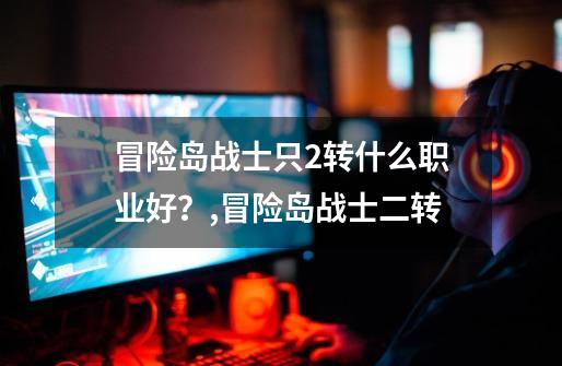 冒险岛战士只2转什么职业好?,冒险岛战士二转-第1张-游戏资讯-龙启网络