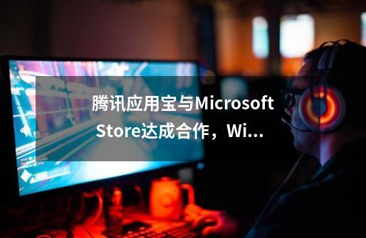 腾讯应用宝与Microsoft Store达成合作,Windows可直接运行移动应用-第1张-游戏资讯-龙启网络