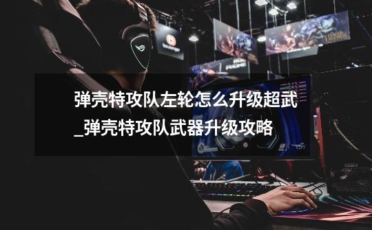 弹壳特攻队左轮怎么升级超武_弹壳特攻队武器升级攻略-第1张-游戏资讯-龙启网络