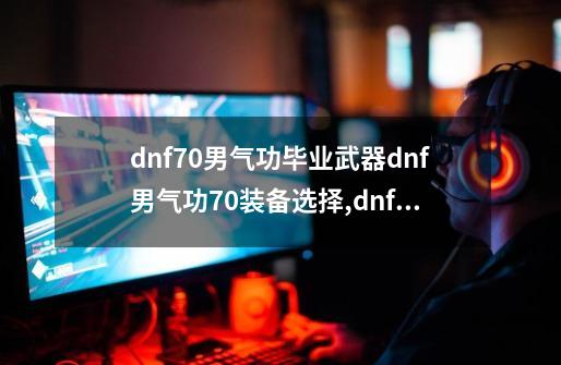 dnf70男气功毕业武器dnf男气功70装备选择,dnf男气功装备推荐-第1张-游戏资讯-龙启网络