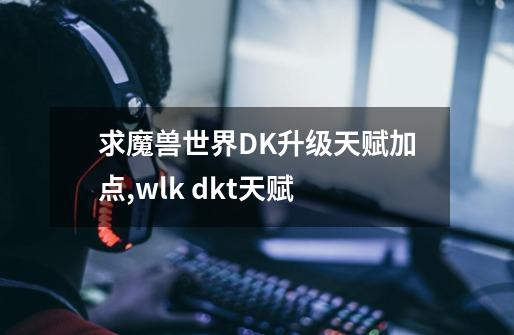 求魔兽世界DK升级天赋加点,wlk dkt天赋-第1张-游戏资讯-龙启网络