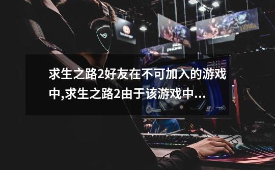 求生之路2好友在不可加入的游戏中,求生之路2由于该游戏中的一个或多个玩家-第1张-游戏资讯-龙启网络