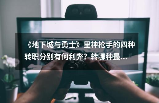 《地下城与勇士》里神枪手的四种转职分别有何利弊?转哪种最好?_dnf神枪手转职什么-第1张-游戏资讯-龙启网络