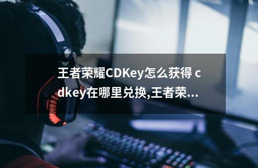 王者荣耀CDKey怎么获得 cdkey在哪里兑换,王者荣耀cdkey在哪里获得-第1张-游戏资讯-龙启网络