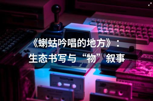 《蝲蛄吟唱的地方》:生态书写与“物”叙事-第1张-游戏资讯-龙启网络