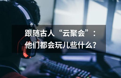 跟随古人“云聚会”:他们都会玩儿些什么?-第1张-游戏资讯-龙启网络