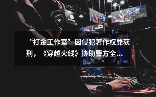 “打金工作室”因侵犯著作权罪获刑,《穿越火线》协助警方全链条打击外挂黑产-第1张-游戏资讯-龙启网络