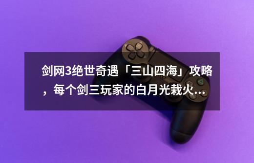剑网3绝世奇遇「三山四海」攻略,每个剑三玩家的白月光栽火莲-第1张-游戏资讯-龙启网络