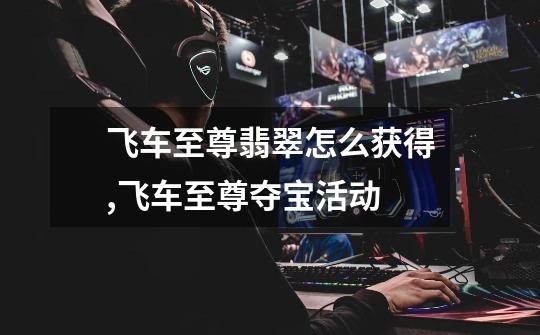 飞车至尊翡翠怎么获得,飞车至尊夺宝活动-第1张-游戏资讯-龙启网络