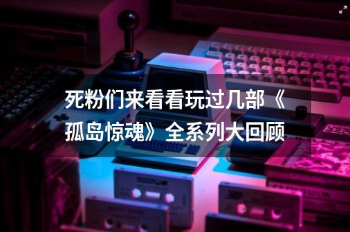 死粉们来看看玩过几部《孤岛惊魂》全系列大回顾-第1张-游戏资讯-龙启网络