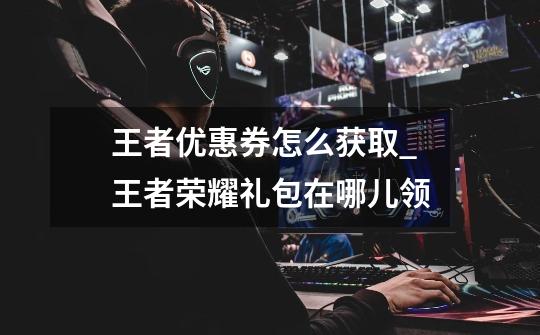 王者优惠券怎么获取_王者荣耀礼包在哪儿领-第1张-游戏资讯-龙启网络