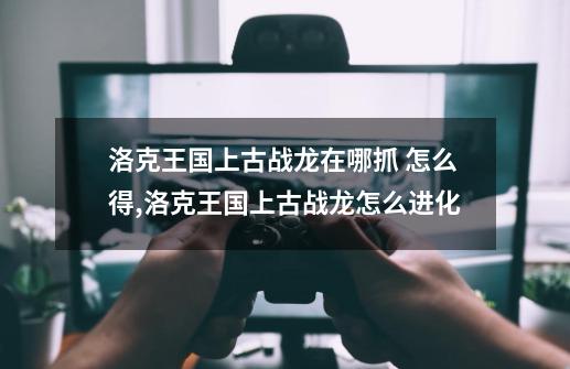 洛克王国上古战龙在哪抓 怎么得,洛克王国上古战龙怎么进化-第1张-游戏资讯-龙启网络