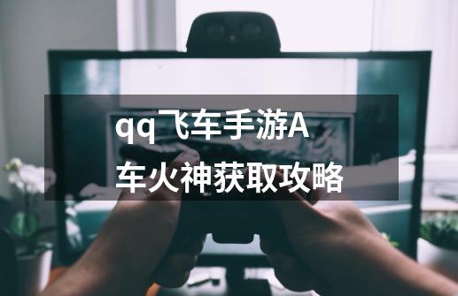 qq飞车手游A车火神获取攻略-第1张-游戏资讯-龙启网络