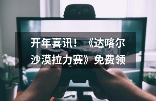 开年喜讯!《达喀尔沙漠拉力赛》免费领-第1张-游戏资讯-龙启网络