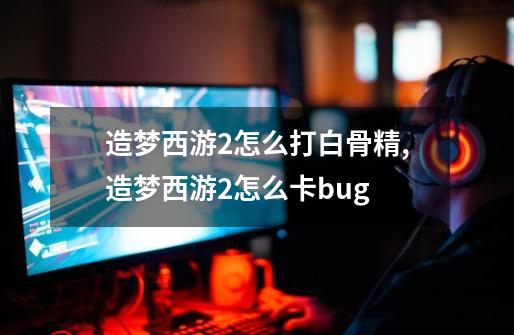 造梦西游2怎么打白骨精,造梦西游2怎么卡bug-第1张-游戏资讯-龙启网络