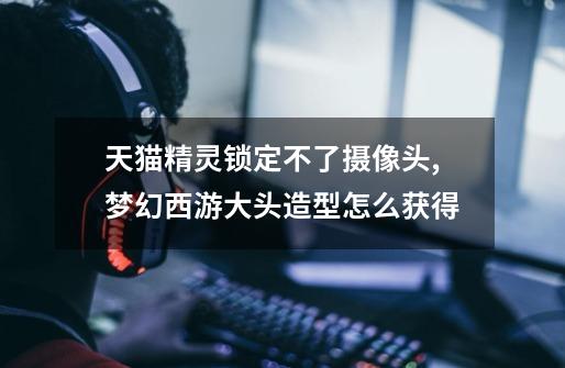 天猫精灵锁定不了摄像头,梦幻西游大头造型怎么获得-第1张-游戏资讯-龙启网络
