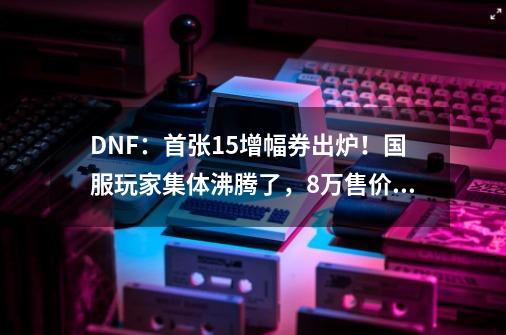 DNF:首张+15增幅券出炉!国服玩家集体沸腾了,8万售价引热议-第1张-游戏资讯-龙启网络