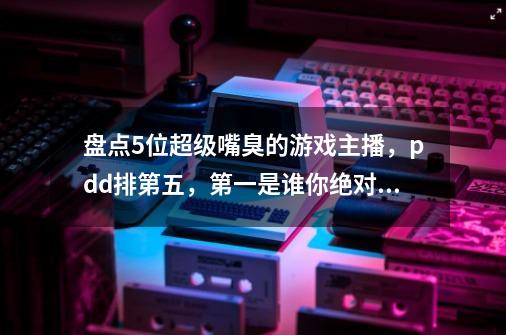 盘点5位超级嘴臭的游戏主播,pdd排第五,第一是谁你绝对想不到!-第1张-游戏资讯-龙启网络