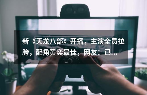新《天龙八部》开播,主演全员拉胯,配角黄奕最佳,网友:已气死-第1张-游戏资讯-龙启网络