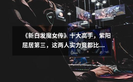 《新白发魔女传》十大高手,紫阳屈居第三,这两人实力竟都比他强-第1张-游戏资讯-龙启网络