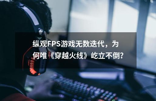 纵观FPS游戏无数迭代，为何唯《穿越火线》屹立不倒？-第1张-游戏资讯-龙启网络