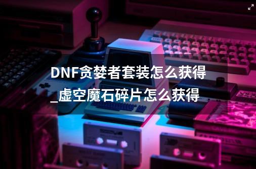 DNF贪婪者套装怎么获得_虚空魔石碎片怎么获得-第1张-游戏资讯-龙启网络