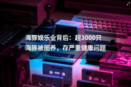 海豚娱乐业背后:超3000只海豚被圈养,存严重健康问题-第1张-游戏资讯-龙启网络