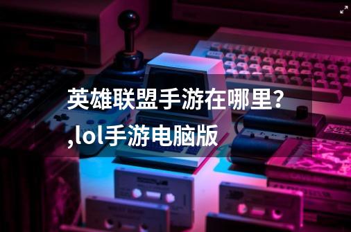 英雄联盟手游在哪里?,lol手游电脑版-第1张-游戏资讯-龙启网络