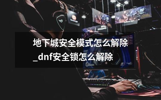 地下城安全模式怎么解除_dnf安全锁怎么解除-第1张-游戏资讯-龙启网络