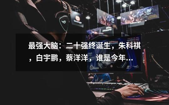 最强大脑：二十强终诞生，朱科祺，白宇鹏，蔡洋洋，谁是今年脑王-第1张-游戏资讯-龙启网络