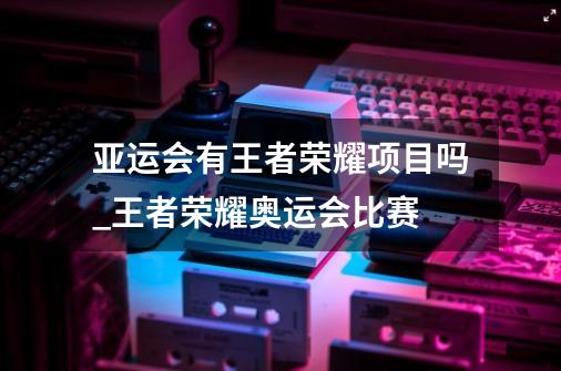 亚运会有王者荣耀项目吗_王者荣耀奥运会比赛-第1张-游戏资讯-龙启网络