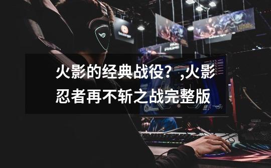 火影的经典战役?,火影忍者再不斩之战完整版-第1张-游戏资讯-龙启网络